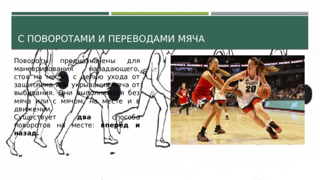 С поворотами и переводами мяча Повороты предназначены для маневрирования нападающего, стоя на месте, с целью ухода от защитника или укрывания мяча от выбивания. Они выполняются без мяча или с мячом, на месте и в движении. Существует два способа поворотов на месте: вперед и назад. 