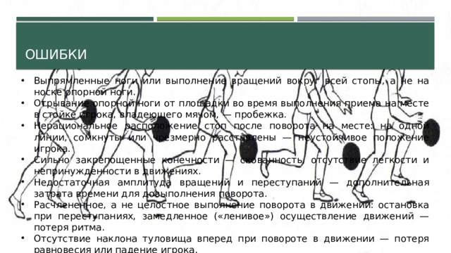 ошибки Выпрямленные ноги или выполнение вращений вокруг всей стопы, а не на носке опорной ноги. Отрывание опорной ноги от площадки во время выполнения приема на месте в стойке игрока, владеющего мячом, — пробежка. Нерациональное расположение стоп после поворота на месте: на одной линии, сомкнуты или чрезмерно расставлены — неустойчивое положение игрока. Сильно закрепощенные конечности — скованность, отсутствие легкости и непринужденности в движениях. Недостаточная амплитуда вращений и переступаний — дополнительная затрата времени для довыполнения поворота. Расчлененное, а не целостное выполнение поворота в движении: остановка при переступаниях, замедленное («ленивое») осуществление движений — потеря ритма. Отсутствие наклона туловища вперед при повороте в движении — потеря равновесия или падение игрока. 