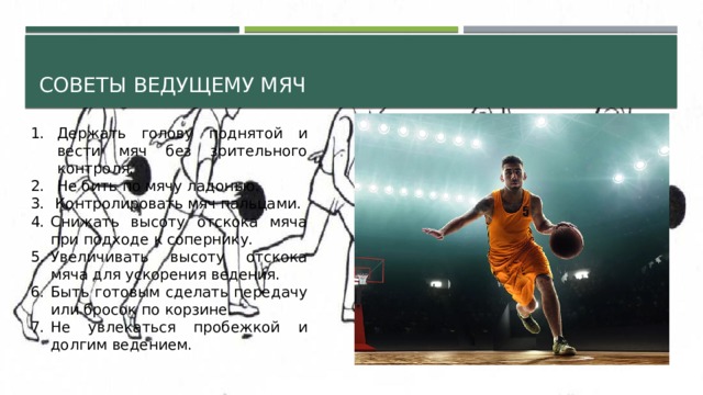 Советы ведущему мяч Держать голову поднятой и вести мяч без зрительного контроля. Не бить по мячу ладонью.  Контролировать мяч пальцами. Снижать высоту отскока мяча при подходе к сопернику. Увеличивать высоту отскока мяча для ускорения ведения. Быть готовым сделать передачу или бросок по корзине. Не увлекаться пробежкой и долгим ведением. 