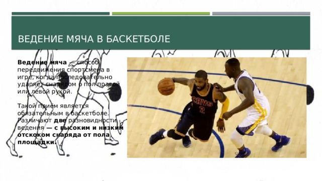 Ведение мяча в баскетболе Ведение мяча — способ передвижения спортсмена в игре, когда последовательно ударяет снарядом о пол правой или левой рукой. Такой приём является обязательным в баскетболе. Различают две разновидности ведения — с высоким и низким отскоком снаряда от пола площадки. 