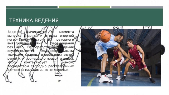 Техника ведения Ведение начинается с момента выпуска снаряда и отрыва опорной ноги. Приём состоит из повторного выталкивания мяча и перемещения без него. Непосредственно ведение осуществляется последовательными толчками снаряда вперёд-вниз одной рукой или поочерёдно правой и левой. Игрок контактирует с мячом, посредством свободно расставленных в стороны пальцами, но не ладонью. 
