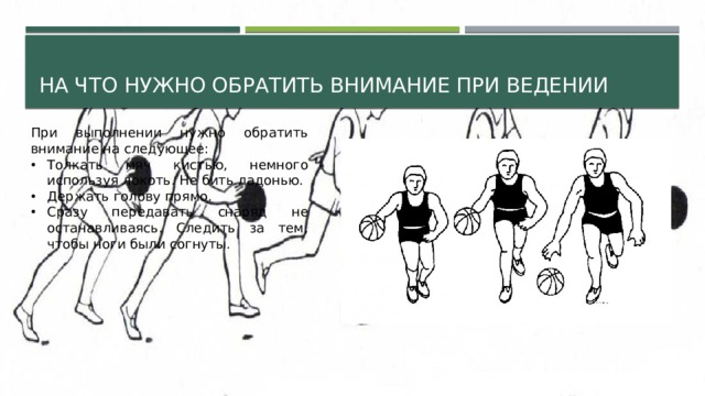 На что нужно обратить внимание при ведении При выполнении нужно обратить внимание на следующее: Толкать мяч кистью, немного используя локоть. Не бить ладонью. Держать голову прямо. Сразу передавать снаряд не останавливаясь. Следить за тем, чтобы ноги были согнуты. 