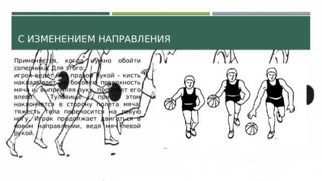 С изменением направления Применяется, когда нужно обойти соперника. Для этого: игрок ведет мяч правой рукой – кисть накладывает на боковую поверхность мяча и, выпрямляя руку, посылает его влево. Туловище при этом наклоняется в сторону полета мяча, тяжесть тела переносится на левую ногу. Игрок продолжает двигаться в новом направлении, ведя мяч левой рукой. 