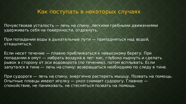 Как поступать в некоторых случаях Почувствовав усталость — лечь на спину, легкими гребными движениями удерживать себя на поверхности, отдохнуть. При попадании воды в дыхательные пути — приподняться над водой, откашляться. Если несет течение — плавно приближаться к невысокому берегу. При попадании в омут — набрать воздуха в лег- кис, глубоко нырнуть и сделать рывок в сторону от оси водоворота (по течению), потом всплывать. Если запутался в тине — лечь на спину; возвращаться необходимо по следу в тине. При судороге — лечь на спину, энергично растереть мышцу. Позвать на помощь. Опытные пловцы имеют иголку — укол снимает судорогу. Главное — спокойствие, не паниковать, не стесняться позвать на помощь. 