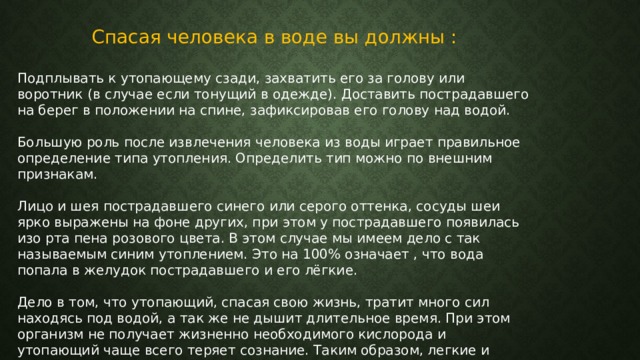 Спасая человека в воде вы должны : Подплывать к утопающему сзади, захватить его за голову или воротник (в случае если тонущий в одежде). Доставить пострадавшего на берег в положении на спине, зафиксировав его голову над водой. Большую роль после извлечения человека из воды играет правильное определение типа утопления. Определить тип можно по внешним признакам. Лицо и шея пострадавшего синего или серого оттенка, сосуды шеи ярко выражены на фоне других, при этом у пострадавшего появилась изо рта пена розового цвета. В этом случае мы имеем дело с так называемым синим утоплением. Это на 100% означает , что вода попала в желудок пострадавшего и его лёгкие. Дело в том, что утопающий, спасая свою жизнь, тратит много сил находясь под водой, а так же не дышит длительное время. При этом организм не получает жизненно необходимого кислорода и утопающий чаще всего теряет сознание. Таким образом, легкие и желудок пострадавшего наполняются жидкостью. 