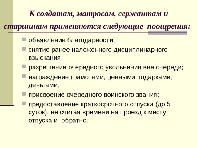  К солдатам, матросам, сержантам и  старшинам применяются следующие поощрения:  объявление благодарности; снятие ранее наложенного дисциплинарного взыскания; разрешение очередного увольнения вне очереди; награждение грамотами, ценными подарками, деньгами; присвоение очередного воинского звания; предоставление краткосрочного отпуска (до 5 суток), не считая времени на проезд к месту отпуска и обратно. 