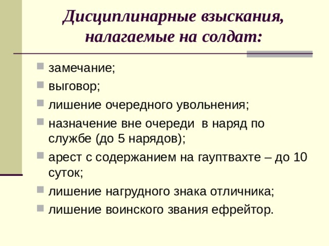 Дисциплинарные взыскания, налагаемые на солдат:   замечание; выговор; лишение очередного увольнения; назначение вне очереди в наряд по службе (до 5 нарядов); арест с содержанием на гауптвахте – до 10 суток; лишение нагрудного знака отличника; лишение воинского звания ефрейтор. 