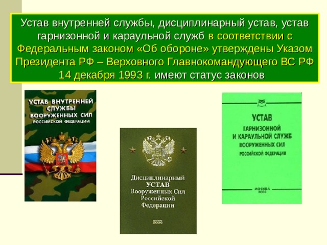 Устав внутренней службы, дисциплинарный устав, устав гарнизонной и караульной служб в соответствии с Федеральным законом «Об обороне» утверждены Указом Президента РФ – Верховного Главнокомандующего ВС РФ 14 декабря 1993 г. имеют статус законов  