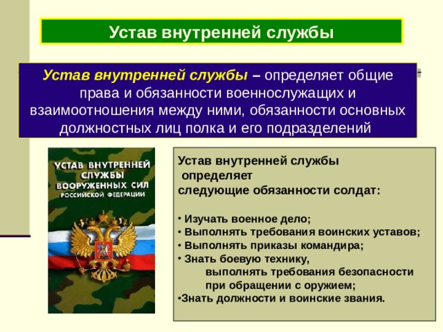 Устав внутренней службы Устав внутренней службы – определяет общие права и обязанности военнослужащих и взаимоотношения между ними, обязанности основных должностных лиц полка и его подразделений  Устав внутренней службы  определяет следующие обязанности солдат:   Изучать военное дело;  Выполнять требования воинских уставов;  Выполнять приказы командира;  Знать боевую технику,  выполнять требования безопасности  при обращении с оружием; Знать должности и воинские звания.   