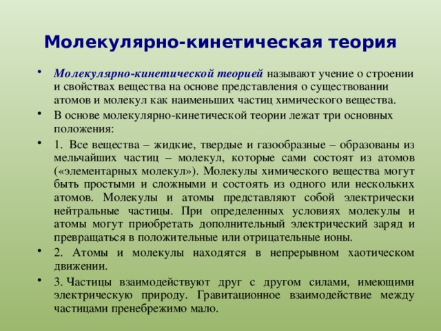 Молекулярно-кинетическая теория   Молекулярно-кинетической теорией называют учение о строении и свойствах вещества на основе представления о существовании атомов и молекул как наименьших частиц химического вещества. В основе молекулярно-кинетической теории лежат три основных положения: 1.    Все вещества – жидкие, твердые и газообразные – образованы из мельчайших частиц – молекул, которые сами состоят из атомов («элементарных молекул»). Молекулы химического вещества могут быть простыми и сложными и состоять из одного или нескольких атомов. Молекулы и атомы представляют собой электрически нейтральные частицы. При определенных условиях молекулы и атомы могут приобретать дополнительный электрический заряд и превращаться в положительные или отрицательные ионы. 2.  Атомы и молекулы находятся в непрерывном хаотическом движении. 3.   Частицы взаимодействуют друг с другом силами, имеющими электрическую природу. Гравитационное взаимодействие между частицами пренебрежимо мало. 