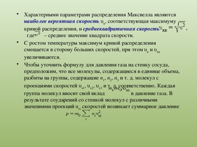 Характерными параметрами распределения Максвелла являются наиболее вероятная скорость υ в , соответствующая максимуму кривой распределения, и среднеквадратичная скорость где – среднее значение квадрата скорости. С ростом температуры максимум кривой распределения смещается в сторону больших скоростей, при этом υ в и υ кв увеличиваются. Чтобы уточнить формулу для давления газа на стенку сосуда, предположим, что все молекулы, содержащиеся в единице объема, разбиты на группы, содержащие n 1 , n 2 , n 3 и т. д. молекул с проекциями скоростей υ x1 , υ x2 , υ x3 и т. д. соответственно. Каждая группа молекул вносит свой вклад в давление газа. В результате соударений со стенкой молекул с различными значениями проекций υ xi скоростей возникает суммарное давление 