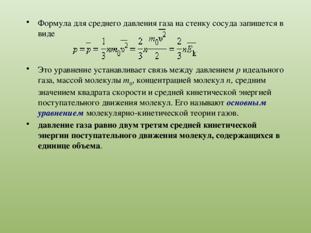 Формула для среднего давления газа на стенку сосуда запишется в виде Это уравнение устанавливает связь между давлением p идеального газа, массой молекулы m 0 , концентрацией молекул n , средним значением квадрата скорости и средней кинетической энергией поступательного движения молекул. Его называют основным уравнением молекулярно-кинетической теории газов. давление газа равно двум третям средней кинетической энергии поступательного движения молекул, содержащихся в единице объема . 