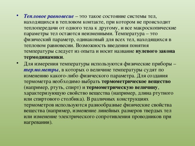 Тепловое равновесие – это такое состояние системы тел, находящихся в тепловом контакте, при котором не происходит теплопередачи от одного тела к другому, и все макроскопические параметры тел остаются неизменными. Температура – это физический параметр, одинаковый для всех тел, находящихся в тепловом равновесии. Возможность введения понятия температуры следует из опыта и носит название нулевого закона термодинамики . Для измерения температуры используются физические приборы – термометры , в которых о величине температуры судят по изменению какого-либо физического параметра. Для создания термометра необходимо выбрать термометрическое вещество (например, ртуть, спирт) и термометрическую величину , характеризующую свойство вещества (например, длина ртутного или спиртового столбика). В различных конструкциях термометров используются разнообразные физические свойства вещества (например, изменение линейных размеров твердых тел или изменение электрического сопротивления проводников при нагревании). 