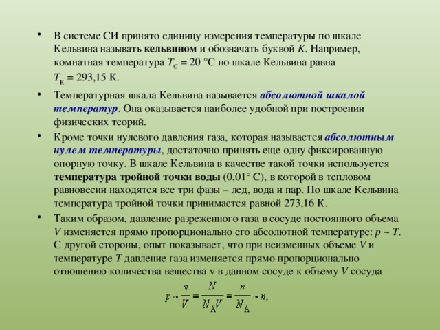 В системе СИ принято единицу измерения температуры по шкале Кельвина называть кельвином и обозначать буквой K . Например, комнатная температура T С  = 20 °С по шкале Кельвина равна T К  = 293,15 К. Температурная шкала Кельвина называется абсолютной шкалой температур . Она оказывается наиболее удобной при построении физических теорий. Кроме точки нулевого давления газа, которая называется абсолютным нулем температуры , достаточно принять еще одну фиксированную опорную точку. В шкале Кельвина в качестве такой точки используется температура тройной точки воды (0,01° С), в которой в тепловом равновесии находятся все три фазы – лед, вода и пар. По шкале Кельвина температура тройной точки принимается равной 273,16 К. Таким образом, давление разреженного газа в сосуде постоянного объема V изменяется прямо пропорционально его абсолютной температуре: p  ~  T . С другой стороны, опыт показывает, что при неизменных объеме V и температуре T давление газа изменяется прямо пропорционально отношению количества вещества ν в данном сосуде к объему V сосуда 