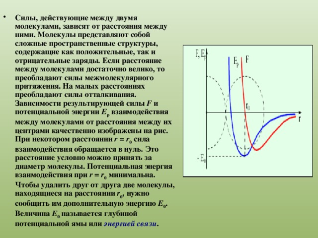 Силы, действующие между двумя молекулами, зависят от расстояния между ними. Молекулы представляют собой сложные пространственные структуры, содержащие как положительные, так и отрицательные заряды. Если расстояние между молекулами достаточно велико, то преобладают силы межмолекулярного притяжения. На малых расстояниях преобладают силы отталкивания. Зависимости результирующей силы F и потенциальной энергии E p взаимодействия между молекулами от расстояния между их центрами качественно изображены на рис. При некотором расстоянии r  =  r 0 сила взаимодействия обращается в нуль. Это расстояние условно можно принять за диаметр молекулы. Потенциальная энергия взаимодействия при r  =  r 0 минимальна. Чтобы удалить друг от друга две молекулы, находящиеся на расстоянии r 0 , нужно сообщить им дополнительную энергию E 0 . Величина E 0 называется глубиной потенциальной ямы или энергией связи . 