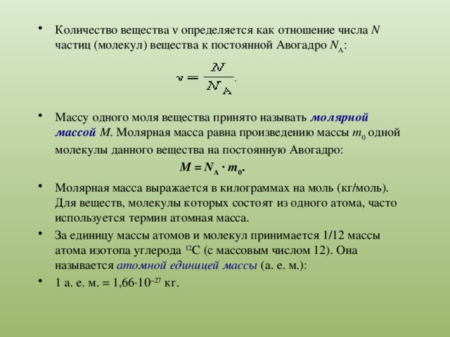Количество вещества ν определяется как отношение числа N частиц (молекул) вещества к постоянной Авогадро N A : Массу одного моля вещества принято называть молярной массой M . Молярная масса равна произведению массы m 0 одной молекулы данного вещества на постоянную Авогадро:  M  =  N A  ·  m 0 . Молярная масса выражается в килограммах на моль (кг/моль). Для веществ, молекулы которых состоят из одного атома, часто используется термин атомная масса. За единицу массы атомов и молекул принимается 1/12 массы атома изотопа углерода 12 C (с массовым числом 12). Она называется атомной единицей массы (а. е. м.): 1 а. е. м. = 1,66·10 –27  кг. 