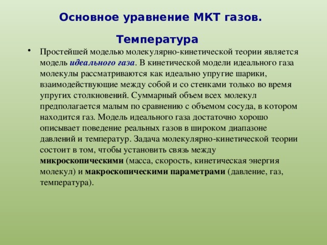 Основное уравнение МКТ газов. Температура  Простейшей моделью молекулярно-кинетической теории является модель идеального газа . В кинетической модели идеального газа молекулы рассматриваются как идеально упругие шарики, взаимодействующие между собой и со стенками только во время упругих столкновений. Суммарный объем всех молекул предполагается малым по сравнению с объемом сосуда, в котором находится газ. Модель идеального газа достаточно хорошо описывает поведение реальных газов в широком диапазоне давлений и температур. Задача молекулярно-кинетической теории состоит в том, чтобы установить связь между микроскопическими (масса, скорость, кинетическая энергия молекул) и макроскопическими параметрами (давление, газ, температура). 