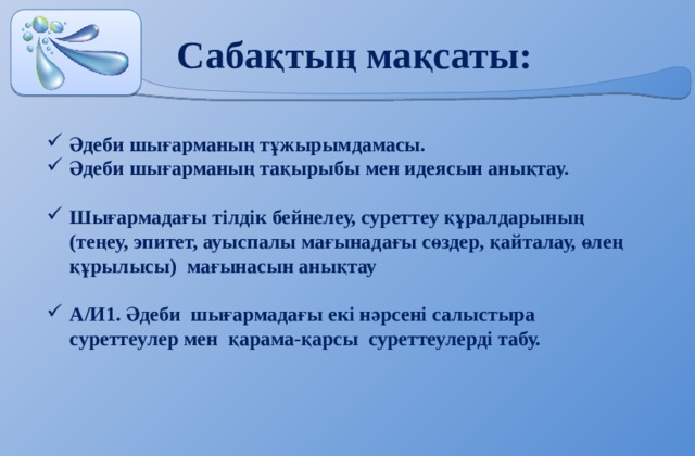 Сабақтың мақсаты: Әдеби шығарманың тұжырымдамасы. Әдеби шығарманың тақырыбы мен идеясын анықтау.  Шығармадағы тілдік бейнелеу, суреттеу құралдарының (теңеу, эпитет, ауыспалы мағынадағы сөздер, қайталау, өлең құрылысы) мағынасын анықтау  А/И1. Әдеби шығармадағы екі нәрсені салыстыра суреттеулер мен қарама-қарсы суреттеулерді табу.     
