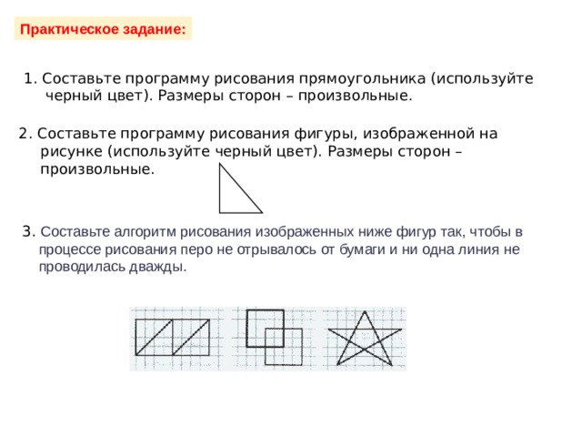                      Практическое задание: 1. Составьте программу рисования прямоугольника (используйте черный цвет). Размеры сторон – произвольные. 2. Составьте программу рисования фигуры, изображенной на рисунке (используйте черный цвет). Размеры сторон – произвольные. 3. Составьте алгоритм рисования изображенных ниже фигур так, чтобы в  процессе рисования перо не отрывалось от бумаги и ни одна линия не  проводилась дважды. 