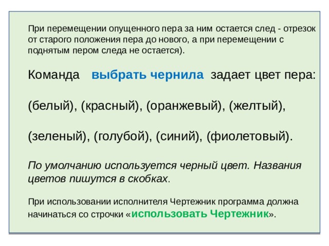 При перемещении опущенного пера за ним остается след - отрезок от старого положения пера до нового, а при перемещении с поднятым пером следа не остается).   Команда   выбрать чернила  задает цвет пера: (белый), (красный), (оранжевый), (желтый), (зеленый), (голубой), (синий), (фиолетовый). По умолчанию используется черный цвет. Названия цветов пишутся в скобках .   При использовании исполнителя Чертежник программа должна начинаться со строчки « использовать Чертежник ».   