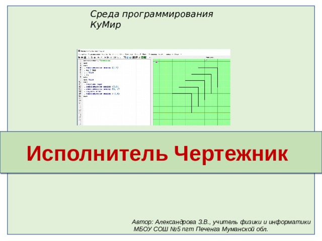 Среда программирования КуМир Исполнитель Чертежник Автор: Александрова З.В., учитель физики и информатики  МБОУ СОШ №5 пгт Печенга Муманской обл. 