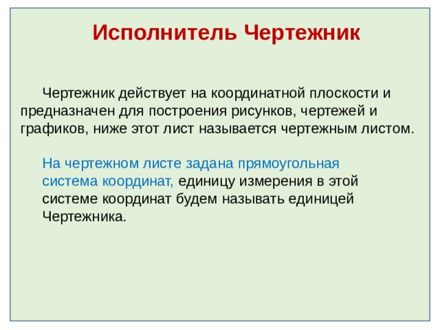 Исполнитель Чертежник Чертежник действует на координатной плоскости и предназначен для построения рисунков, чертежей и графиков, ниже этот лист называется чертежным листом . На чертежном листе задана прямоугольная система координат, единицу измерения в этой системе координат будем называть единицей Чертежника. 