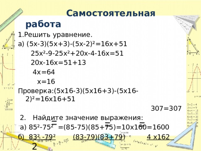  Самостоятельная работа 1.Решить уравнение. а) (5х-3)(5х+3)-(5х-2)²=16х+51  25х²-9-25х²+20х-4-16х=51  20х-16х=51+13  4х=64  х=16 Проверка:(5х16-3)(5х16+3)-(5х16-2)²=16х16+51  307=307  2. Найдите значение выражения:  а) 85²-75² =(85-75)(85+75)=10х160=1600 б ) 83² -79²  (83-79)(83+79 ) 4 х162  2  82²-80² ( 82- 80)(82+80) 2 х 162 