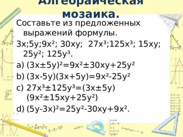 Алгебраическая мозаика. Составьте из предложенных выражений формулы. 3х;5у;9х²; 30ху; 27х³;125х³; 15ху; 25у²; 125у³. (3х±5у)²=9х²±30ху+25у² (3х-5у)(3х+5у)=9х²-25у² 27х³±125у³=(3х±5у)(9х²±15ху+25у²) (5у-3х)²=25у²-30ху+9х². 