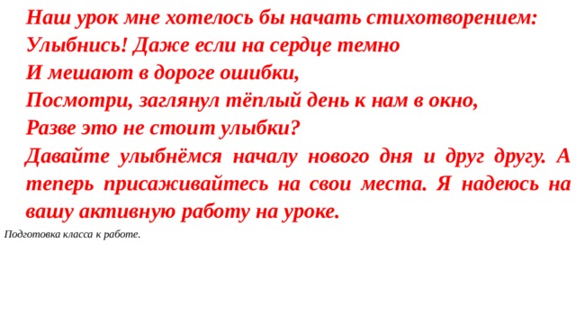 Наш урок мне хотелось бы начать стихотворением: Улыбнись! Даже если на сердце темно И мешают в дороге ошибки, Посмотри, заглянул тёплый день к нам в окно, Разве это не стоит улыбки? Давайте улыбнёмся началу нового дня и друг другу. А теперь присаживайтесь на свои места. Я надеюсь на вашу активную работу на уроке. Подготовка класса к работе.  