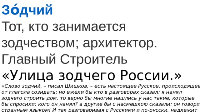 Зо́дчий Тот, кто занимается зодчеством; архитектор. Главный Строитель «Улица зодчего России.»  «Слово зодчий, – писал Шишков, – есть настоящее Русское, происходящее от глагола созидать; но ежели бы кто в разговорах сказал: я нанял зодчего строить дом, то верно бы многие нашлись у нас такие, которые бы спросили: кого он нанял? а другие бы с насмешкою сказали: он говорит странным языком! И так разговаривая с Русскими и по-русски, надлежит непременно употреблять иностранные слова: я нанял архитектора строить дом» 