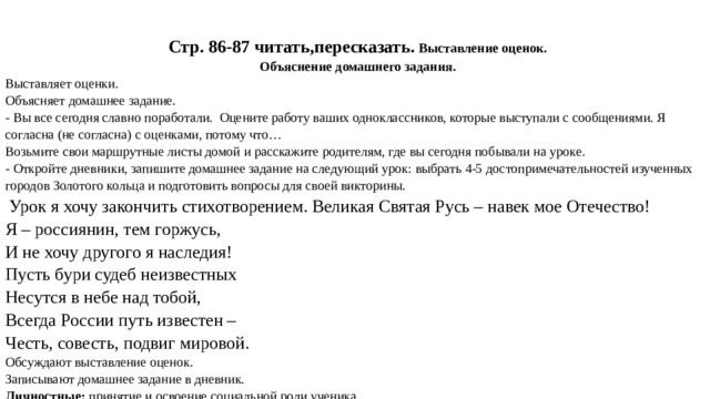     Стр. 86-87 читать,пересказать. Выставление оценок. Объяснение домашнего задания. Выставляет оценки. Объясняет домашнее задание. - Вы все сегодня славно поработали. Оцените работу ваших одноклассников, которые выступали с сообщениями. Я согласна (не согласна) с оценками, потому что… Возьмите свои маршрутные листы домой и расскажите родителям, где вы сегодня побывали на уроке. - Откройте дневники, запишите домашнее задание на следующий урок: выбрать 4-5 достопримечательностей изученных городов Золотого кольца и подготовить вопросы для своей викторины.   Урок я хочу закончить стихотворением. Великая Святая Русь – навек мое Отечество!  Я – россиянин, тем горжусь,   И не хочу другого я наследия!  Пусть бури судеб неизвестных  Несутся в небе над тобой,  Всегда России путь известен –  Честь, совесть, подвиг мировой. Обсуждают выставление оценок. Записывают домашнее задание в дневник. Личностные:  принятие   и освоение социальной роли ученика. 