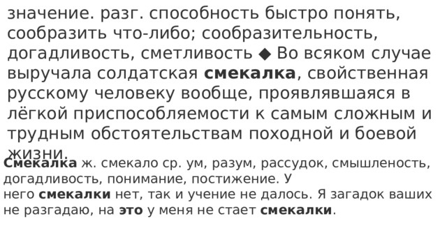 значение. разг. способность быстро понять, сообразить что-либо; сообразительность, догадливость, сметливость ◆ Во всяком случае выручала солдатская  смекалка , свойственная русскому человеку вообще, проявлявшаяся в лёгкой приспособляемости к самым сложным и трудным обстоятельствам походной и боевой жизни. Смекалка  ж. смекало ср. ум, разум, рассудок, смышленость, догадливость, понимание, постижение. У него  смекалки  нет, так и учение не далось. Я загадок ваших не разгадаю, на  это  у меня не стает  смекалки . 
