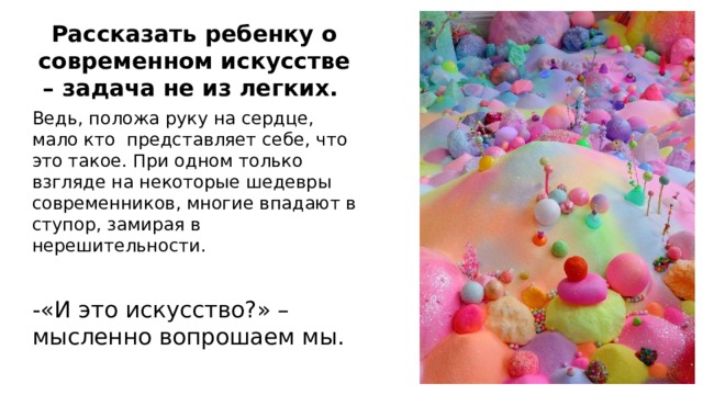 Рассказать ребенку о современном искусстве – задача не из легких. Ведь, положа руку на сердце, мало кто представляет себе, что это такое. При одном только взгляде на некоторые шедевры современников, многие впадают в ступор, замирая в нерешительности. -«И это искусство?» – мысленно вопрошаем мы.  