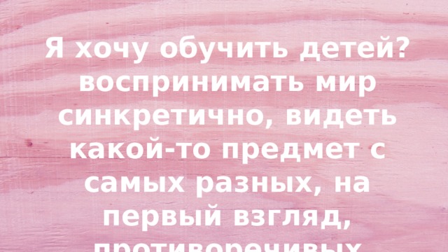 Я хочу обучить детей? воспринимать мир синкретично, видеть какой-то предмет с самых разных, на первый взгляд, противоречивых сторон. 