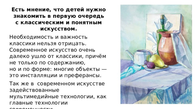 Есть мнение, что детей нужно знакомить в первую очередь с классическим и понятным искусством. Необходимость и важность классики нельзя отрицать. Современное искусство очень далеко ушло от классики, причём не только по содержанию, но и по форме: многие объекты — это инсталляции и преферансы. Так же в современном искусстве задействованные мультимедийные технологии, как главные технологии современности. 