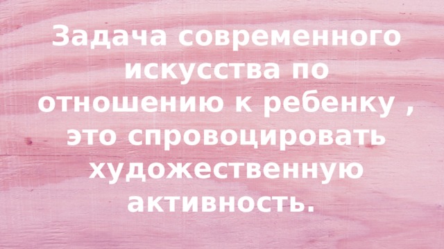 Задача современного искусства по отношению к ребенку , это спровоцировать художественную активность. 