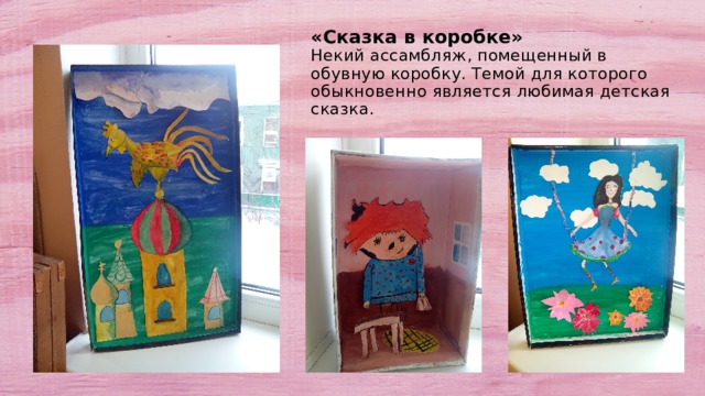 «Сказка в коробке»  Некий ассамбляж, помещенный в обувную коробку. Темой для которого обыкновенно является любимая детская сказка. 