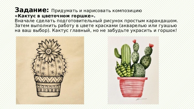 Задание: Придумать и нарисовать композицию  «Кактус в цветочном горшке».  Вначале сделать подготовительный рисунок простым карандашом. Затем выполнить работу в цвете красками (акварелью или гуашью на ваш выбор). Кактус главный, но не забудьте украсить и горшок! 