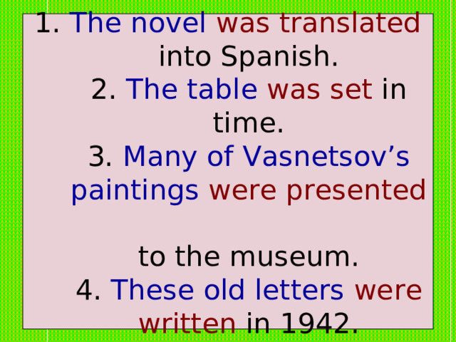 1. The novel  was translated into Spanish.  2. The table  was set in time.  3. Many of Vasnetsov’s paintings  were presented   to the museum.  4. These old letters  were written in 1942. 