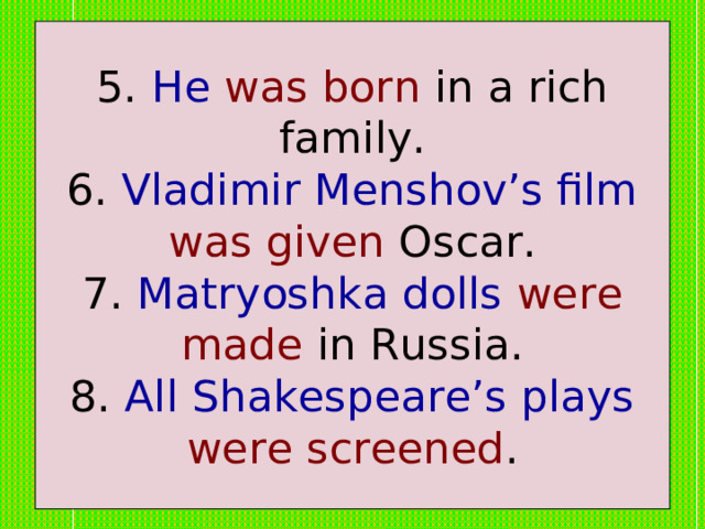 5. He  was born in a rich family.  6. Vladimir Menshov’s film  was given Oscar.  7. Matryoshka dolls  were made in Russia.  8. All Shakespeare’s plays  were screened . 