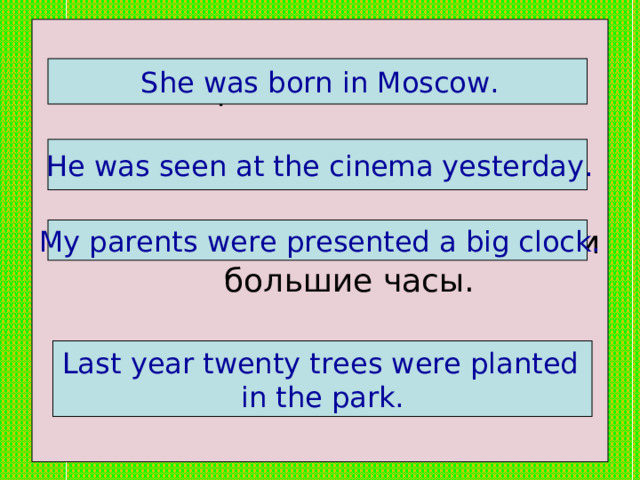 Она родилась в Москве.   2. Его видели в кино вчера.   3. Моим родителям подарили большие часы.   4. В прошлом году в парке посадили 20 деревьев.  She was born in Moscow.  He was seen at the cinema yesterday.  My parents were presented a big clock.  Last year twenty trees were planted in the park. 