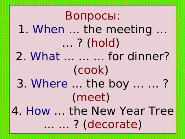 Вопросы:  1. When … the meeting … … ? ( hold )  2. What … … … for dinner? ( cook )  3. Where … the boy … … ? ( meet )  4. How … the New Year Tree … … ? ( decorate ) 
