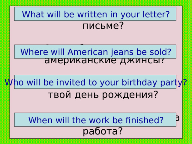 Что будет написано в твоём письме?   2. Где будут продавать американские джинсы?    3. Кто будет приглашён на твой день рождения?   4. Когда будет закончена эта работа?   What will be written in your letter?  Where will American jeans be sold?  Who will be invited to your birthday party?  When will the work be finished? 