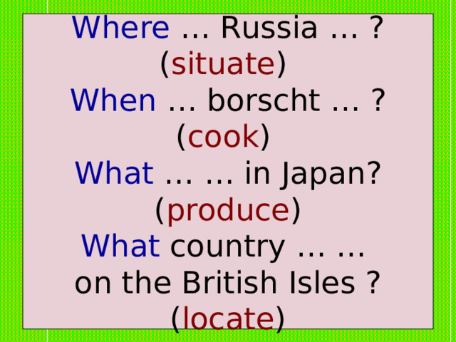Where … Russia … ? ( situate )  When … borscht … ? ( cook )  What … … in Japan? ( produce )  What country … …  on the British Isles ? ( locate ) 