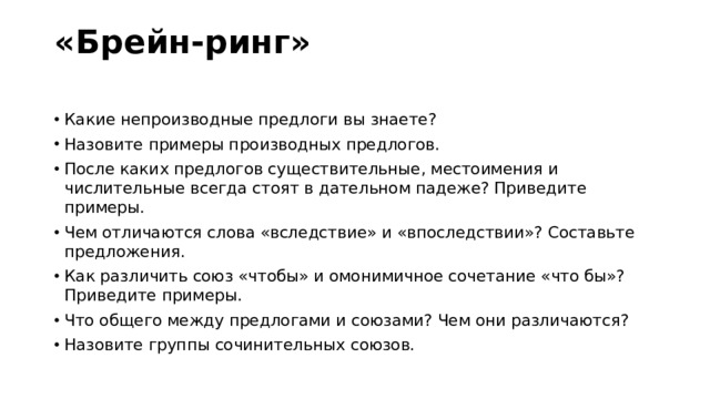 «Брейн-ринг»   Какие непроизводные предлоги вы знаете? Назовите примеры производных предлогов. После каких предлогов существительные, местоимения и числительные всегда стоят в дательном падеже? Приведите примеры. Чем отличаются слова «вследствие» и «впоследствии»? Составьте предложения. Как различить союз «чтобы» и омонимичное сочетание «что бы»? Приведите примеры. Что общего между предлогами и союзами? Чем они различаются? Назовите группы сочинительных союзов. 