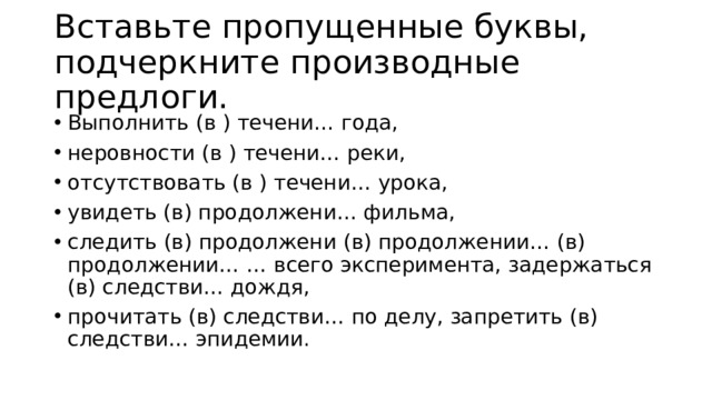 Вставьте пропущенные буквы, подчеркните производные предлоги. Выполнить (в ) течени… года, неровности (в ) течени… реки, отсутствовать (в ) течени… урока, увидеть (в) продолжени… фильма, следить (в) продолжени (в) продолжении… (в) продолжении… … всего эксперимента, задержаться (в) следстви… дождя, прочитать (в) следстви… по делу, запретить (в) следстви… эпидемии. 
