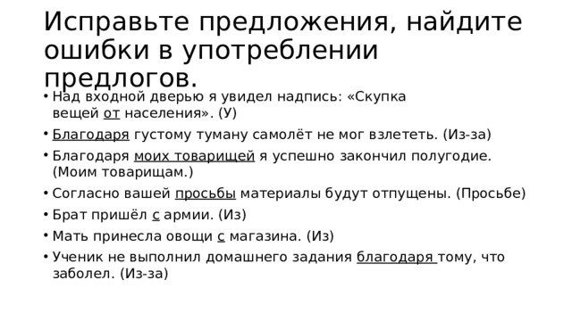 Исправьте предложения, найдите ошибки в употреблении предлогов. Над входной дверью я увидел надпись: «Скупка вещей  от  населения». (У) Благодаря  густому туману самолёт не мог взлететь. (Из-за) Благодаря  моих товарищей  я успешно закончил полугодие. (Моим товарищам.) Согласно вашей  просьбы  материалы будут отпущены. (Просьбе) Брат пришёл  с  армии. (Из) Мать принесла овощи  с  магазина. (Из) Ученик не выполнил домашнего задания  благодаря  тому, что заболел. (Из-за) 