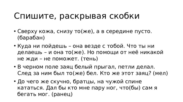 Спишите, раскрывая скобки Сверху кожа, снизу то(же), а в середине пусто. (барабан) Куда ни пойдешь – она везде с тобой. Что ты ни делаешь – и она то(же). Но помощи от неё никакой не жди – не поможет. (тень) В черном поле заяц белый прыгал, петли делал. След за ним был то(же) бел. Кто же этот заяц? (мел) До чего же скучно, братцы, на чужой спине кататься. Дал бы кто мне пару ног, что(бы) сам я бегать мог. (ранец) 