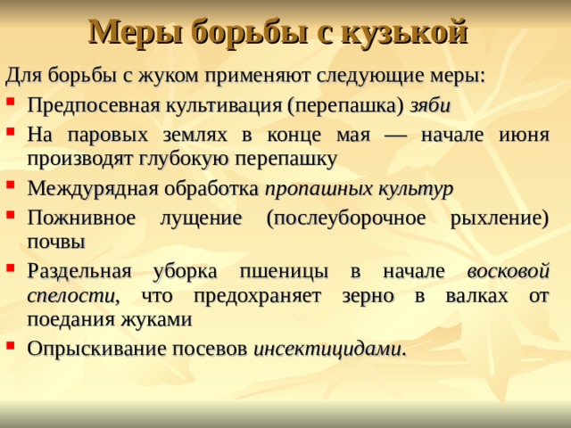 Для борьбы с жуком применяют следующие меры: Предпосевная культивация (перепашка) зяби  На паровых землях в конце мая — начале июня производят глубокую перепашку Междурядная обработка пропашных культур  Пожнивное лущение (послеуборочное рыхление) почвы Раздельная уборка пшеницы в начале восковой спелости , что предохраняет зерно в валках от поедания жуками Опрыскивание посевов инсектицидами . 