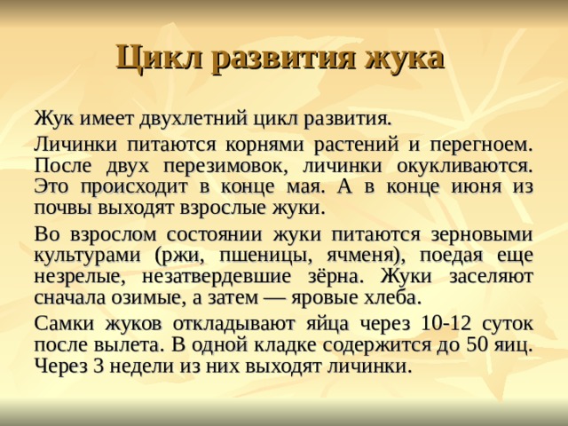 Жук имеет двухлетний цикл развития. Личинки питаются корнями растений и перегноем. После двух перезимовок, личинки окукливаются. Это происходит в конце мая. А в конце июня из почвы выходят взрослые жуки. Во взрослом состоянии жуки питаются зерновыми культурами (ржи, пшеницы, ячменя), поедая еще незрелые, незатвердевшие зёрна. Жуки заселяют сначала озимые, а затем — яровые хлеба. Самки жуков откладывают яйца через 10-12 суток после вылета. В одной кладке содержится до 50 яиц. Через 3 недели из них выходят личинки. 